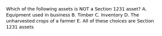 Which of the following assets is NOT a Section 1231 asset? A. Equipment used in business B. Timber C. Inventory D. The unharvested crops of a farmer E. All of these choices are Section 1231 assets