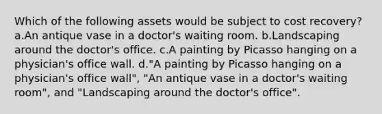 Which of the following assets would be subject to cost recovery? a.An antique vase in a doctor's waiting room. b.Landscaping around the doctor's office. c.A painting by Picasso hanging on a physician's office wall. d."A painting by Picasso hanging on a physician's office wall", "An antique vase in a doctor's waiting room", and "Landscaping around the doctor's office".