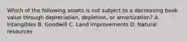 Which of the following assets is not subject to a decreasing book value through​ depreciation, depletion, or​ amortization? A. Intangibles B. Goodwill C. Land improvements D. Natural resources