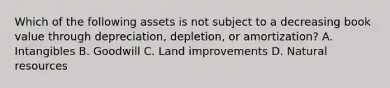 Which of the following assets is not subject to a decreasing book value through​ depreciation, depletion, or​ amortization? A. Intangibles B. Goodwill C. Land improvements D. Natural resources