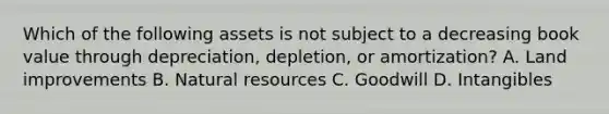 Which of the following assets is not subject to a decreasing book value through​ depreciation, depletion, or​ amortization? A. Land improvements B. Natural resources C. Goodwill D. Intangibles