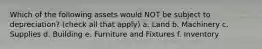 Which of the following assets would NOT be subject to depreciation? (check all that apply) a. Land b. Machinery c. Supplies d. Building e. Furniture and Fixtures f. Inventory