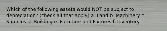 Which of the following assets would NOT be subject to depreciation? (check all that apply) a. Land b. Machinery c. Supplies d. Building e. Furniture and Fixtures f. Inventory