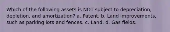 Which of the following assets is NOT subject to depreciation, depletion, and amortization? a. Patent. b. Land improvements, such as parking lots and fences. c. Land. d. Gas fields.