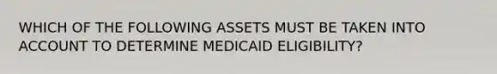 WHICH OF THE FOLLOWING ASSETS MUST BE TAKEN INTO ACCOUNT TO DETERMINE MEDICAID ELIGIBILITY?