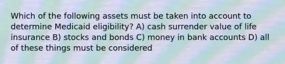 Which of the following assets must be taken into account to determine Medicaid eligibility? A) cash surrender value of life insurance B) stocks and bonds C) money in bank accounts D) all of these things must be considered