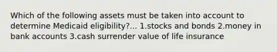 Which of the following assets must be taken into account to determine Medicaid eligibility?... 1.stocks and bonds 2.money in bank accounts 3.cash surrender value of life insurance