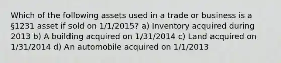 Which of the following assets used in a trade or business is a §1231 asset if sold on 1/1/2015? a) Inventory acquired during 2013 b) A building acquired on 1/31/2014 c) Land acquired on 1/31/2014 d) An automobile acquired on 1/1/2013