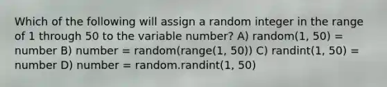 Which of the following will assign a random integer in the range of 1 through 50 to the variable number? A) random(1, 50) = number B) number = random(range(1, 50)) C) randint(1, 50) = number D) number = random.randint(1, 50)