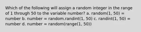 Which of the following will assign a random integer in the range of 1 through 50 to the variable number? a. random(1, 50) = number b. number = random.randint(1, 50) c. randint(1, 50) = number d. number = random(range(1, 50))