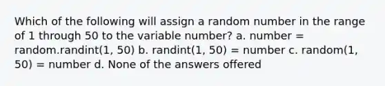 Which of the following will assign a random number in the range of 1 through 50 to the variable number? a. number = random.randint(1, 50) b. randint(1, 50) = number c. random(1, 50) = number d. None of the answers offered