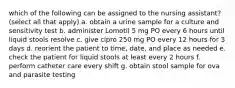 which of the following can be assigned to the nursing assistant? (select all that apply) a. obtain a urine sample for a culture and sensitivity test b. administer Lomotil 5 mg PO every 6 hours until liquid stools resolve c. give cipro 250 mg PO every 12 hours for 3 days d. reorient the patient to time, date, and place as needed e. check the patient for liquid stools at least every 2 hours f. perform catheter care every shift g. obtain stool sample for ova and parasite testing