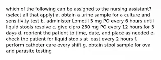 which of the following can be assigned to the nursing assistant? (select all that apply) a. obtain a urine sample for a culture and sensitivity test b. administer Lomotil 5 mg PO every 6 hours until liquid stools resolve c. give cipro 250 mg PO every 12 hours for 3 days d. reorient the patient to time, date, and place as needed e. check the patient for liquid stools at least every 2 hours f. perform catheter care every shift g. obtain stool sample for ova and parasite testing