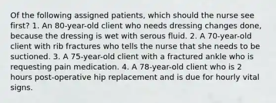 Of the following assigned patients, which should the nurse see first? 1. An 80-year-old client who needs dressing changes done, because the dressing is wet with serous fluid. 2. A 70-year-old client with rib fractures who tells the nurse that she needs to be suctioned. 3. A 75-year-old client with a fractured ankle who is requesting pain medication. 4. A 78-year-old client who is 2 hours post-operative hip replacement and is due for hourly vital signs.