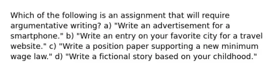 Which of the following is an assignment that will require argumentative writing? a) "Write an advertisement for a smartphone." b) "Write an entry on your favorite city for a travel website." c) "Write a position paper supporting a new minimum wage law." d) "Write a fictional story based on your childhood."