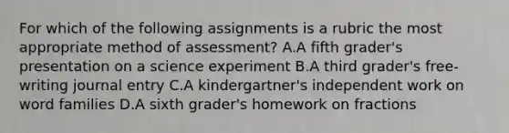 For which of the following assignments is a rubric the most appropriate method of assessment? A.A fifth grader's presentation on a science experiment B.A third grader's free-writing journal entry C.A kindergartner's independent work on word families D.A sixth grader's homework on fractions