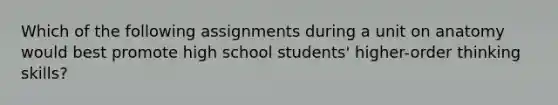 Which of the following assignments during a unit on anatomy would best promote high school students' higher-order thinking skills?