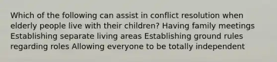 Which of the following can assist in conflict resolution when elderly people live with their children? Having family meetings Establishing separate living areas Establishing ground rules regarding roles Allowing everyone to be totally independent