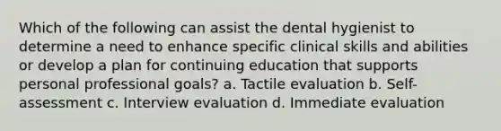 Which of the following can assist the dental hygienist to determine a need to enhance specific clinical skills and abilities or develop a plan for continuing education that supports personal professional goals? a. Tactile evaluation b. Self-assessment c. Interview evaluation d. Immediate evaluation