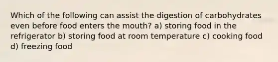 Which of the following can assist the digestion of carbohydrates even before food enters the mouth? a) storing food in the refrigerator b) storing food at room temperature c) cooking food d) freezing food