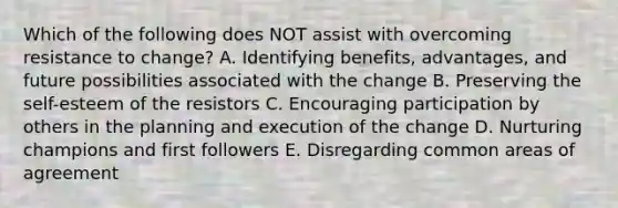 Which of the following does NOT assist with overcoming resistance to​ change? A. Identifying​ benefits, advantages, and future possibilities associated with the change B. Preserving the​ self-esteem of the resistors C. Encouraging participation by others in the planning and execution of the change D. Nurturing champions and first followers E. Disregarding common areas of agreement