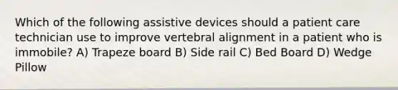 Which of the following assistive devices should a patient care technician use to improve vertebral alignment in a patient who is immobile? A) Trapeze board B) Side rail C) Bed Board D) Wedge Pillow