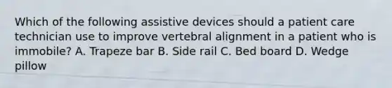 Which of the following assistive devices should a patient care technician use to improve vertebral alignment in a patient who is immobile? A. Trapeze bar B. Side rail C. Bed board D. Wedge pillow