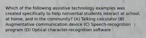 Which of the following assistive technology examples was created specifically to help nonverbal students interact at school, at home, and in the community? (A) Talking calculator (B) Augmentative communication device (C) Speech-recognition program (D) Optical character-recognition software