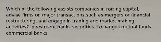 Which of the following assists companies in raising capital, advise firms on major transactions such as mergers or financial restructuring, and engage in trading and market making activities? investment banks securities exchanges mutual funds commercial banks