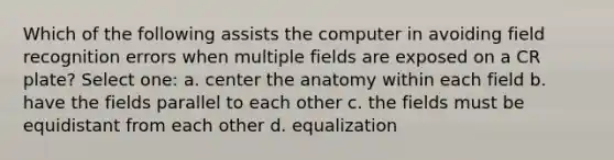 Which of the following assists the computer in avoiding field recognition errors when multiple fields are exposed on a CR plate? Select one: a. center the anatomy within each field b. have the fields parallel to each other c. the fields must be equidistant from each other d. equalization