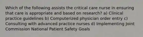 Which of the following assists the critical care nurse in ensuring that care is appropriate and based on research? a) Clinical practice guidelines b) Computerized physician order entry c) Consulting with advanced practice nurses d) Implementing Joint Commission National Patient Safety Goals