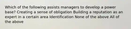 Which of the following assists managers to develop a power base? Creating a sense of obligation Building a reputation as an expert in a certain area Identification None of the above All of the above