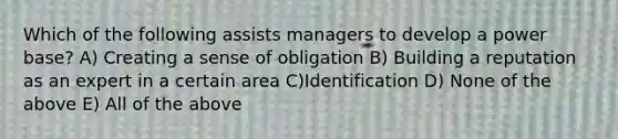 Which of the following assists managers to develop a power base? A) Creating a sense of obligation B) Building a reputation as an expert in a certain area C)Identification D) None of the above E) All of the above