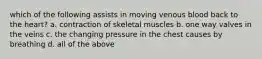 which of the following assists in moving venous blood back to the heart? a. contraction of skeletal muscles b. one way valves in the veins c. the changing pressure in the chest causes by breathing d. all of the above