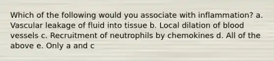 Which of the following would you associate with inflammation? a. Vascular leakage of fluid into tissue b. Local dilation of blood vessels c. Recruitment of neutrophils by chemokines d. All of the above e. Only a and c