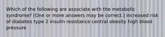 Which of the following are associate with the metabolic syndrome? [One or more answers may be correct.] increased risk of diabetes type 2 insulin resistance central obesity high blood pressure