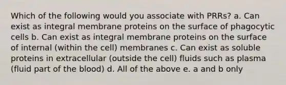 Which of the following would you associate with PRRs? a. Can exist as integral membrane proteins on the surface of phagocytic cells b. Can exist as integral membrane proteins on the surface of internal (within the cell) membranes c. Can exist as soluble proteins in extracellular (outside the cell) fluids such as plasma (fluid part of the blood) d. All of the above e. a and b only