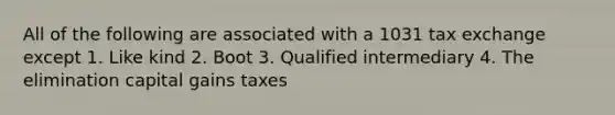 All of the following are associated with a 1031 tax exchange except 1. Like kind 2. Boot 3. Qualified intermediary 4. The elimination capital gains taxes