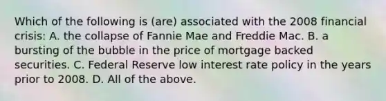 Which of the following is (are) associated with the 2008 financial crisis: A. the collapse of Fannie Mae and Freddie Mac. B. a bursting of the bubble in the price of mortgage backed securities. C. Federal Reserve low interest rate policy in the years prior to 2008. D. All of the above.