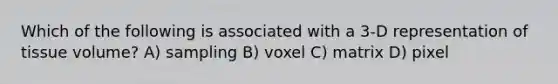 Which of the following is associated with a 3-D representation of tissue volume? A) sampling B) voxel C) matrix D) pixel