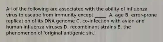 All of the following are associated with the ability of influenza virus to escape from immunity except _____. A. age B. error-prone replication of its DNA genome C. co-infection with avian and human influenza viruses D. recombinant strains E. the phenomenon of 'original antigenic sin.'