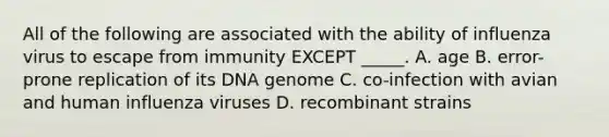 All of the following are associated with the ability of influenza virus to escape from immunity EXCEPT _____. A. age B. error-prone replication of its DNA genome C. co-infection with avian and human influenza viruses D. recombinant strains