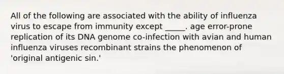 All of the following are associated with the ability of influenza virus to escape from immunity except _____. age error-prone replication of its DNA genome co-infection with avian and human influenza viruses recombinant strains the phenomenon of 'original antigenic sin.'