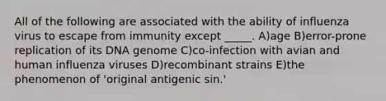 All of the following are associated with the ability of influenza virus to escape from immunity except _____. A)age B)error-prone replication of its DNA genome C)co-infection with avian and human influenza viruses D)recombinant strains E)the phenomenon of 'original antigenic sin.'