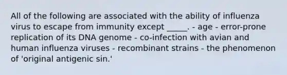 All of the following are associated with the ability of influenza virus to escape from immunity except _____. - age - error-prone replication of its DNA genome - co-infection with avian and human influenza viruses - recombinant strains - the phenomenon of 'original antigenic sin.'