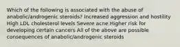 Which of the following is associated with the abuse of anabolic/androgenic steroids? Increased aggression and hostility High LDL cholesterol levels Severe acne Higher risk for developing certain cancers All of the above are possible consequences of anabolic/androgenic steroids