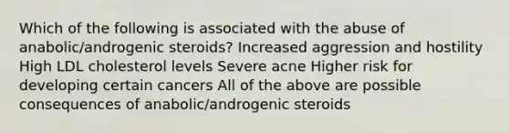 Which of the following is associated with the abuse of anabolic/androgenic steroids? Increased aggression and hostility High LDL cholesterol levels Severe acne Higher risk for developing certain cancers All of the above are possible consequences of anabolic/androgenic steroids