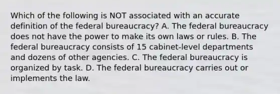 Which of the following is NOT associated with an accurate definition of the federal bureaucracy? A. The federal bureaucracy does not have the power to make its own laws or rules. B. The federal bureaucracy consists of 15 cabinet-level departments and dozens of other agencies. C. The federal bureaucracy is organized by task. D. The federal bureaucracy carries out or implements the law.