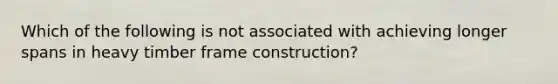 Which of the following is not associated with achieving longer spans in heavy timber frame construction?