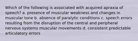 Which of the following is associated with acquired apraxia of speech? a. presence of muscular weakness and changes in muscular tone b. absence of paralytic conditions c. speech errors resulting from the disruption of the central and peripheral nervous systems muscular movements d. consistent predictable articulatory errors